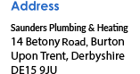 Address Saunders Plumbing and Heating 14 Betony Road Burton Upon Trent Derbyshire DE15 9JU